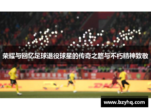 荣耀与回忆足球退役球星的传奇之路与不朽精神致敬
