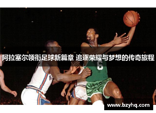 阿拉塞尔领衔足球新篇章 追逐荣耀与梦想的传奇旅程