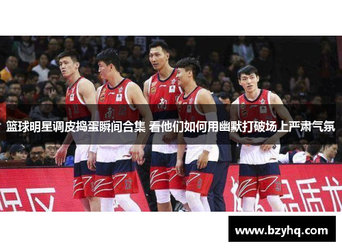篮球明星调皮捣蛋瞬间合集 看他们如何用幽默打破场上严肃气氛
