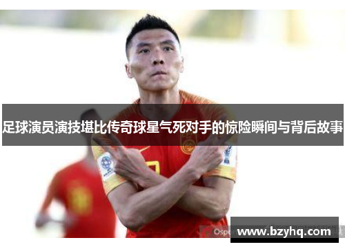 足球演员演技堪比传奇球星气死对手的惊险瞬间与背后故事