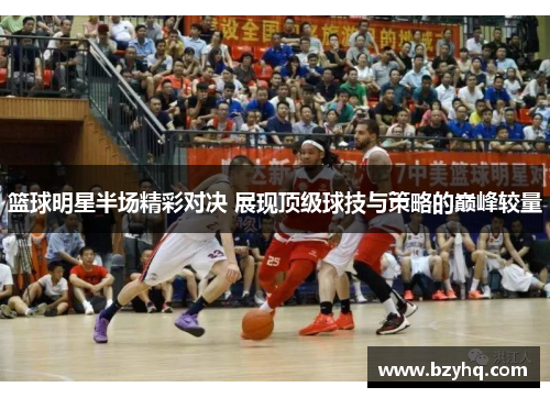 篮球明星半场精彩对决 展现顶级球技与策略的巅峰较量