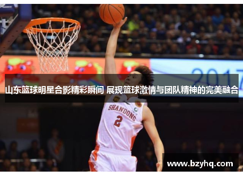 山东篮球明星合影精彩瞬间 展现篮球激情与团队精神的完美融合