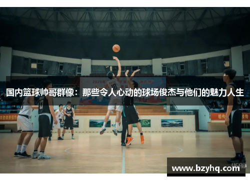 国内篮球帅哥群像：那些令人心动的球场俊杰与他们的魅力人生
