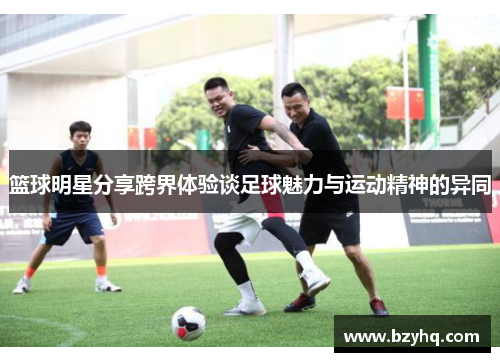 篮球明星分享跨界体验谈足球魅力与运动精神的异同